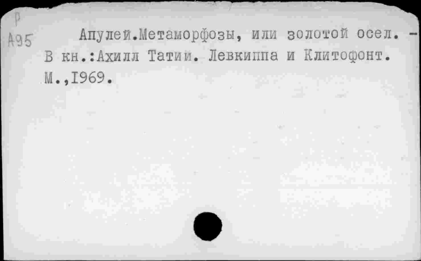 ﻿
Апулей.Метаморфозы, или золотой осел. -
В кн.:Ахилл Татии. Левкиппа и Клитофонт.
М.,1969.